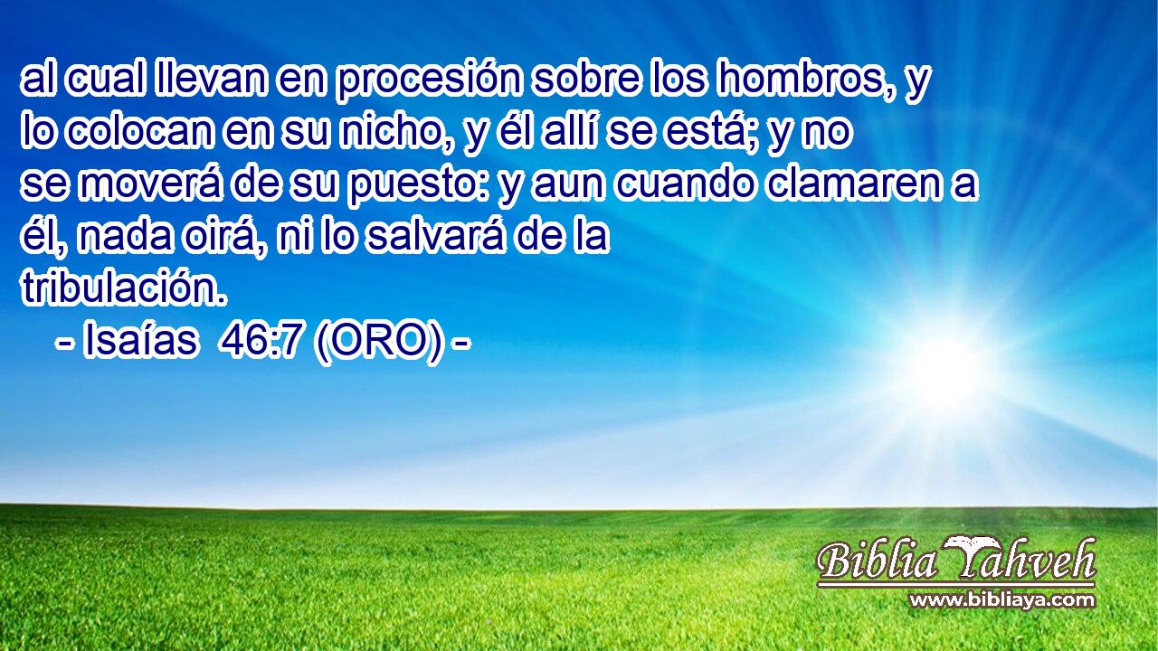  al cual llevan en procesión sobre los hombros, y lo colocan en su nicho, y él allí se está; y no se moverá de su puesto: y aun cuando clamaren a él, nada oirá, ni lo salvará de la tribulación. 