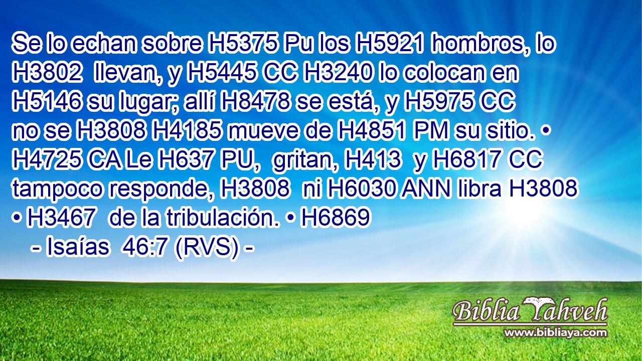 Se lo echan sobre H5375 Pu los H5921 hombros, lo H3802  llevan, y H5445 CC H3240 lo colocan en H5146 su lugar; allí H8478 se está, y H5975 CC no se H3808 H4185 mueve de H4851 PM su sitio. • H4725 CA Le H637 PU,  gritan, H413  y H6817 CC tampoco responde, H3808  ni H6030 ANN libra H3808  • H3467  de la tribulación. • H6869  