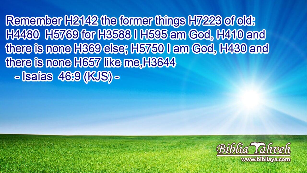 Remember H2142 the former things H7223 of old: H4480  H5769 for H3588 I H595 am God, H410 and there is none H369 else; H5750 I am God, H430 and there is none H657 like me,H3644
