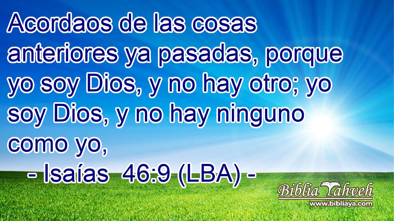 Acordaos de las cosas anteriores ya pasadas, porque yo soy Dios, y no hay otro; yo soy Dios, y no hay ninguno como yo,