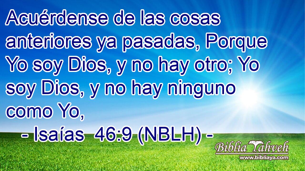  Acuérdense de las cosas anteriores ya pasadas, Porque Yo soy Dios, y no hay otro; Yo soy Dios, y no hay ninguno como Yo, 