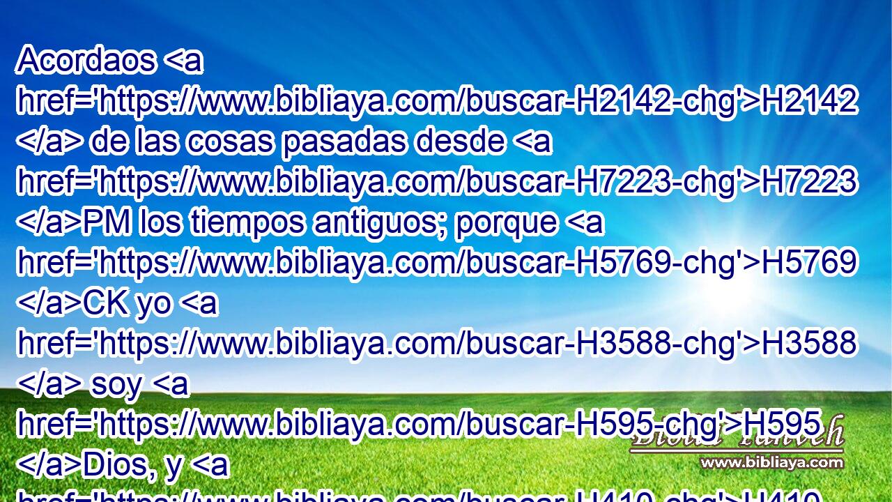 Acordaos H2142  de las cosas pasadas desde H7223 PM los tiempos antiguos; porque H5769 CK yo H3588  soy H595 Dios, y H410 CC no hay H369 otro Dios, H5750  y H430 CC nada hay H657 H3644 semejante a mí, 