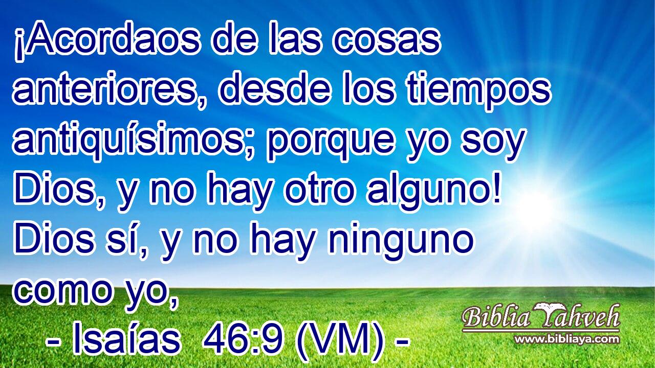  ¡Acordaos de las cosas anteriores, desde los tiempos antiquísimos; porque yo soy Dios, y no hay otro alguno! Dios sí, y no hay ninguno como yo, 