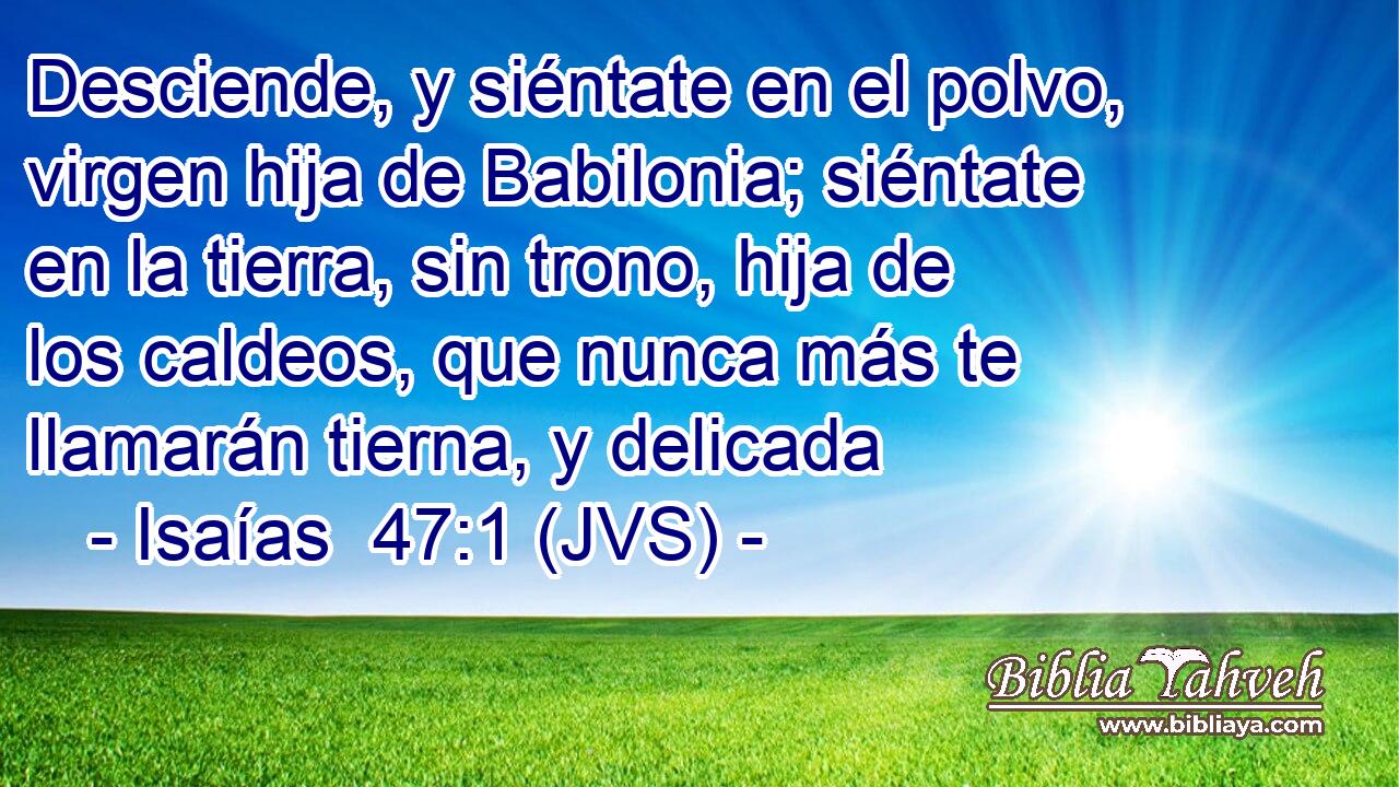 Desciende, y siéntate en el polvo, virgen hija de Babilonia; siéntate en la tierra, sin trono, hija de los caldeos, que nunca más te llamarán tierna, y delicada