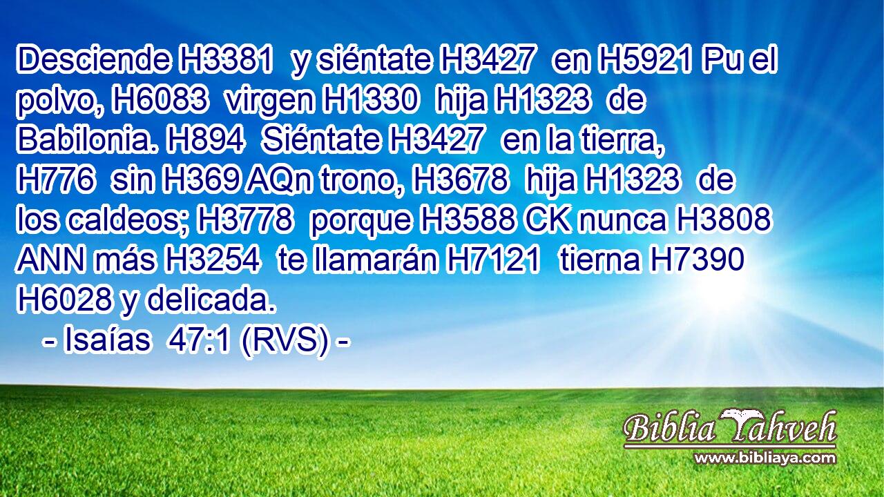 Desciende H3381  y siéntate H3427  en H5921 Pu el polvo, H6083  virgen H1330  hija H1323  de Babilonia. H894  Siéntate H3427  en la tierra, H776  sin H369 AQn trono, H3678  hija H1323  de los caldeos; H3778  porque H3588 CK nunca H3808 ANN más H3254  te llamarán H7121  tierna H7390  H6028 y delicada. 