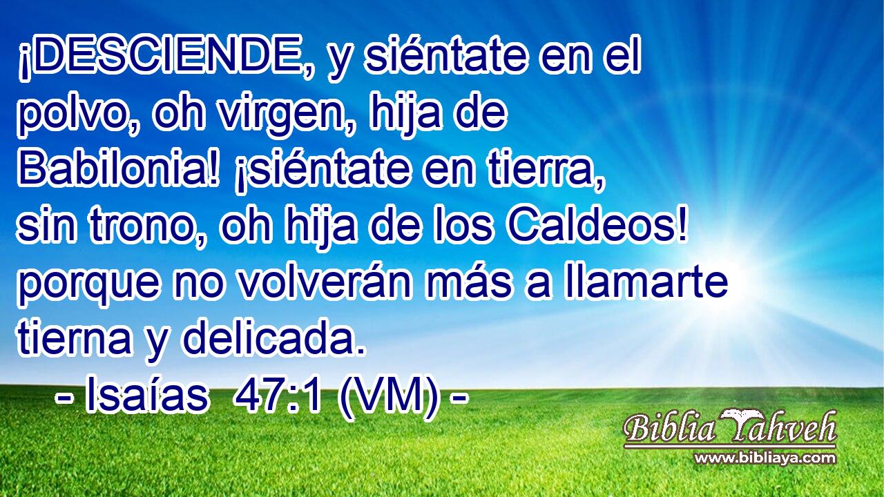  ¡DESCIENDE, y siéntate en el polvo, oh virgen, hija de Babilonia! ¡siéntate en tierra, sin trono, oh hija de los Caldeos! porque no volverán más a llamarte tierna y delicada. 
