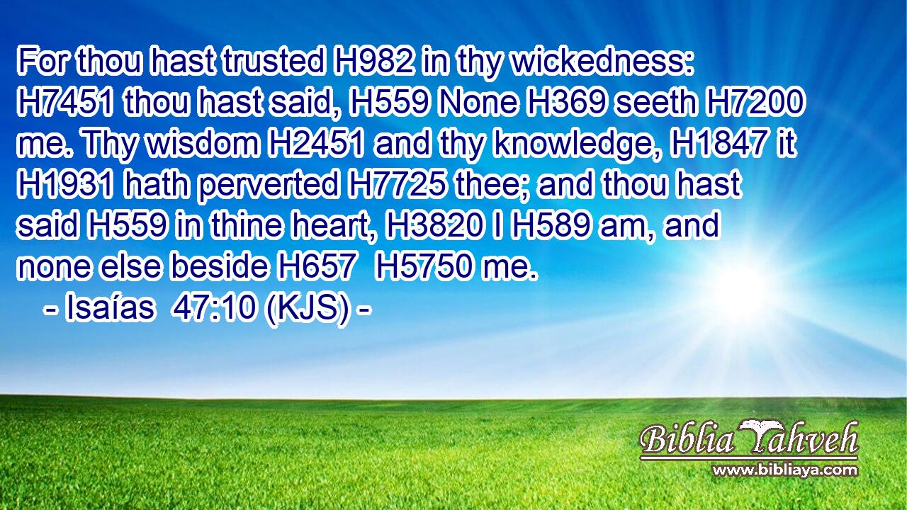 For thou hast trusted H982 in thy wickedness: H7451 thou hast said, H559 None H369 seeth H7200 me. Thy wisdom H2451 and thy knowledge, H1847 it H1931 hath perverted H7725 thee; and thou hast said H559 in thine heart, H3820 I H589 am, and none else beside H657  H5750 me.