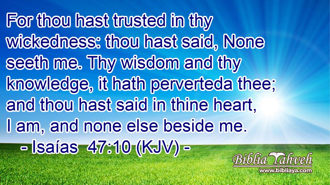 For thou hast trusted in thy wickedness: thou hast said, None seeth me. Thy wisdom and thy knowledge, it hath perverteda thee; and thou hast said in thine heart, I am, and none else beside me.