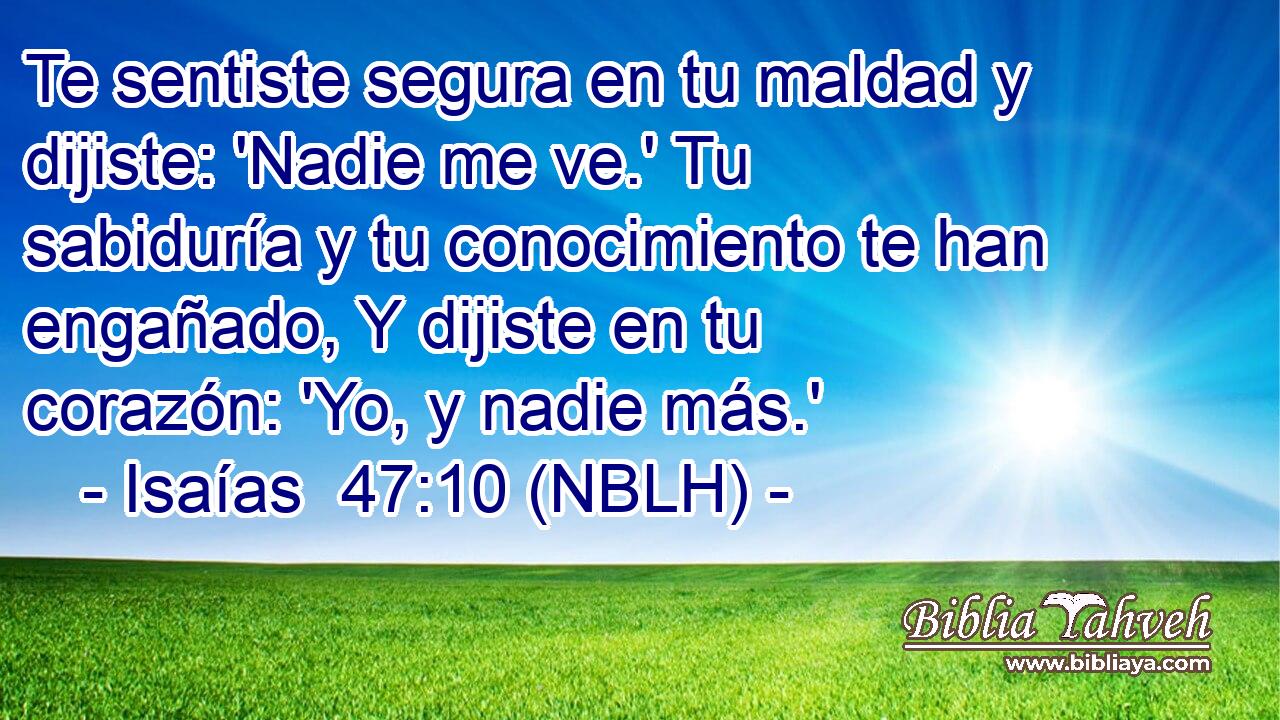  Te sentiste segura en tu maldad y dijiste: 'Nadie me ve.' Tu sabiduría y tu conocimiento te han engañado, Y dijiste en tu corazón: 'Yo, y nadie más.' 