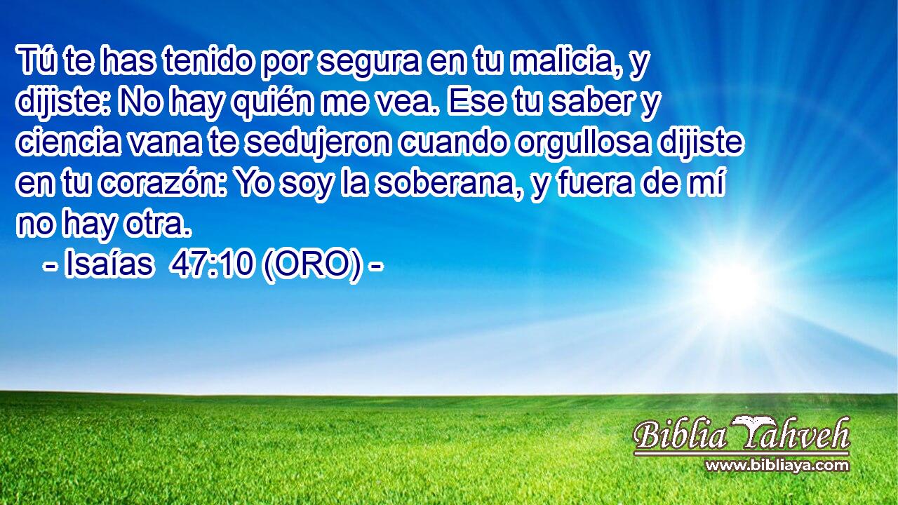 Tú te has tenido por segura en tu malicia, y dijiste: No hay quién me vea. Ese tu saber y ciencia vana te sedujeron cuando orgullosa dijiste en tu corazón: Yo soy la soberana, y fuera de mí no hay otra. 
