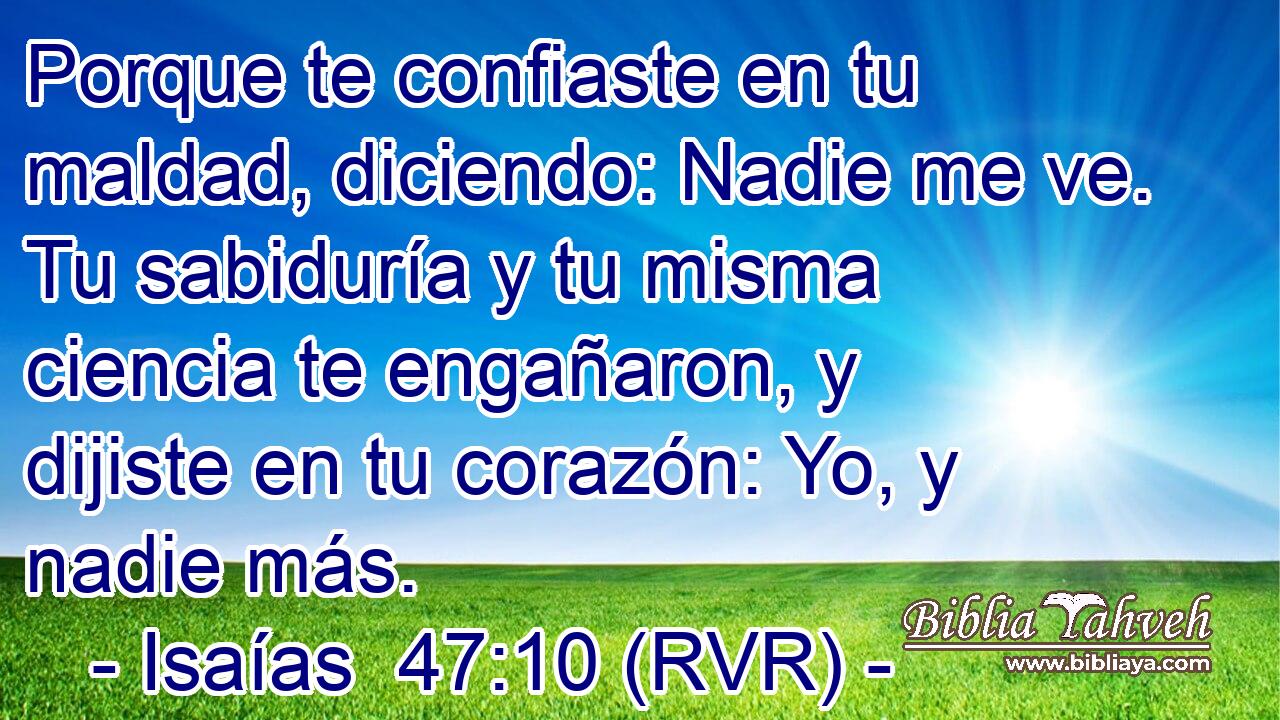 Porque te confiaste en tu maldad, diciendo: Nadie me ve. Tu sabiduría y tu misma ciencia te engañaron, y dijiste en tu corazón: Yo, y nadie más.