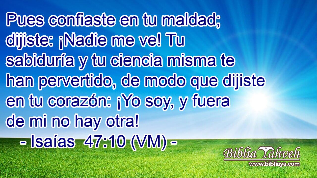  Pues confiaste en tu maldad; dijiste: ¡Nadie me ve! Tu sabiduría y tu ciencia misma te han pervertido, de modo que dijiste en tu corazón: ¡Yo soy, y fuera de mi no hay otra! 