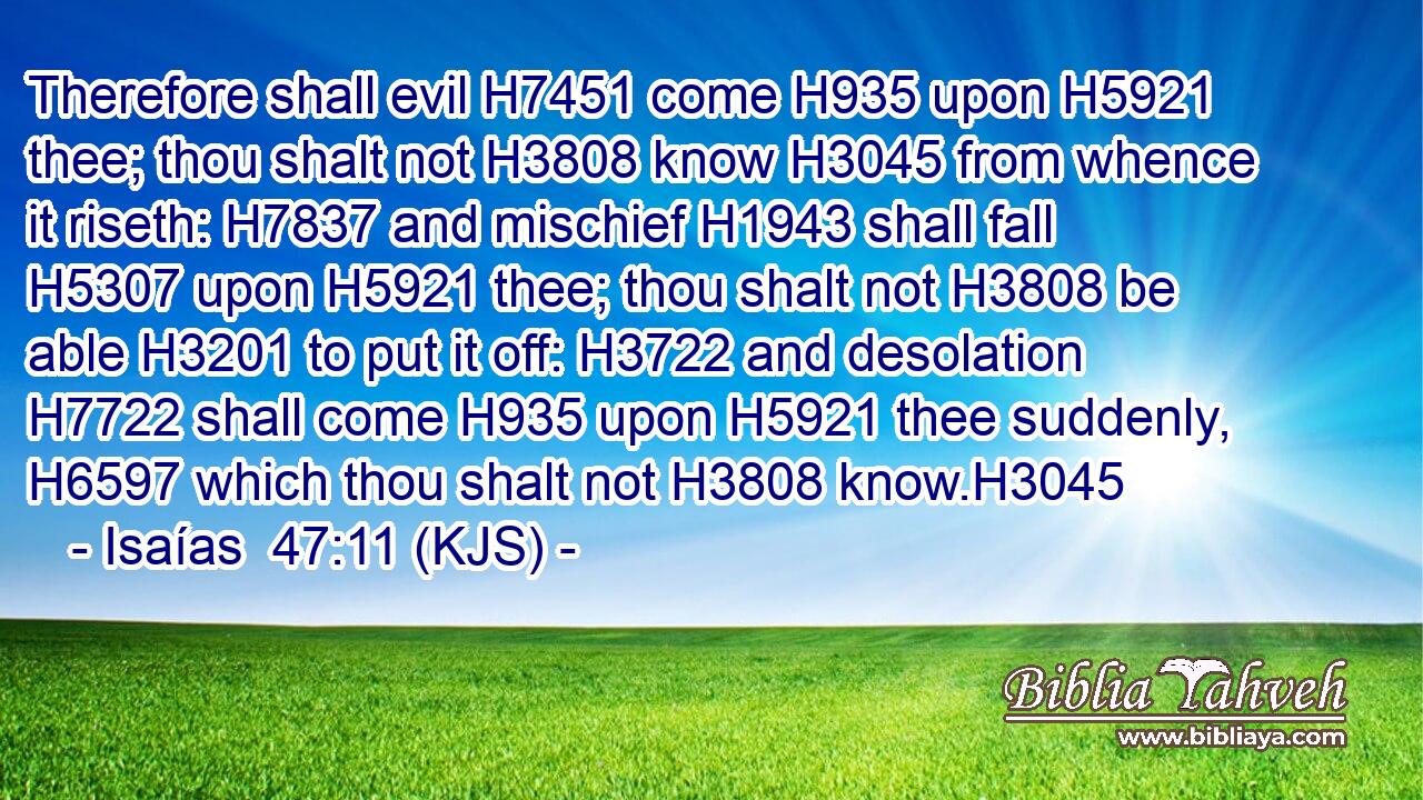 Therefore shall evil H7451 come H935 upon H5921 thee; thou shalt not H3808 know H3045 from whence it riseth: H7837 and mischief H1943 shall fall H5307 upon H5921 thee; thou shalt not H3808 be able H3201 to put it off: H3722 and desolation H7722 shall come H935 upon H5921 thee suddenly, H6597 which thou shalt not H3808 know.H3045