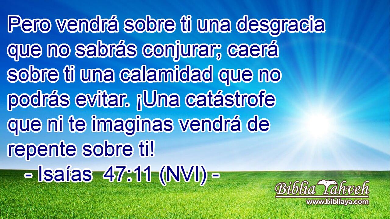  Pero vendrá sobre ti una desgracia que no sabrás conjurar; caerá sobre ti una calamidad que no podrás evitar. ¡Una catástrofe que ni te imaginas vendrá de repente sobre ti! 