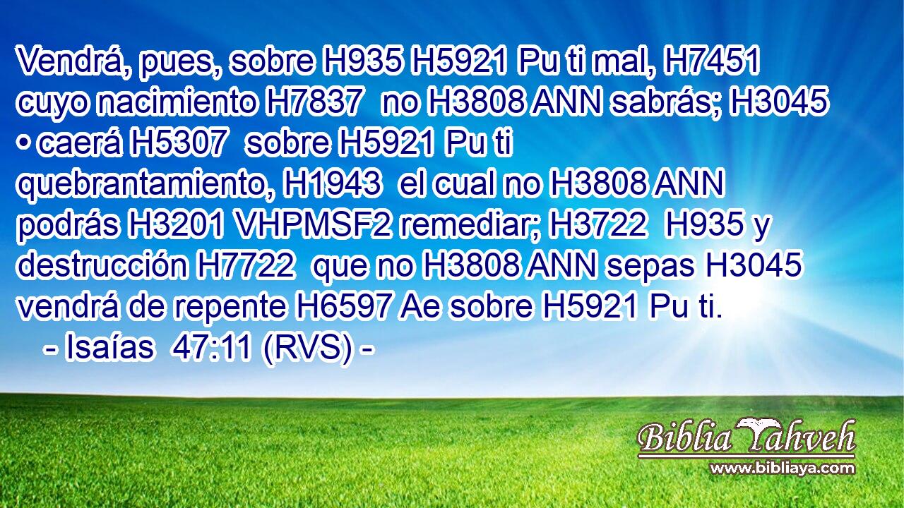 Vendrá, pues, sobre H935 H5921 Pu ti mal, H7451  cuyo nacimiento H7837  no H3808 ANN sabrás; H3045 • caerá H5307  sobre H5921 Pu ti quebrantamiento, H1943  el cual no H3808 ANN podrás H3201 VHPMSF2 remediar; H3722  H935 y destrucción H7722  que no H3808 ANN sepas H3045 vendrá de repente H6597 Ae sobre H5921 Pu ti. 