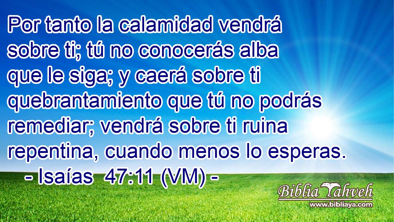  Por tanto la calamidad vendrá sobre ti; tú no conocerás alba que le siga; y caerá sobre ti quebrantamiento que tú no podrás remediar; vendrá sobre ti ruina repentina, cuando menos lo esperas. 