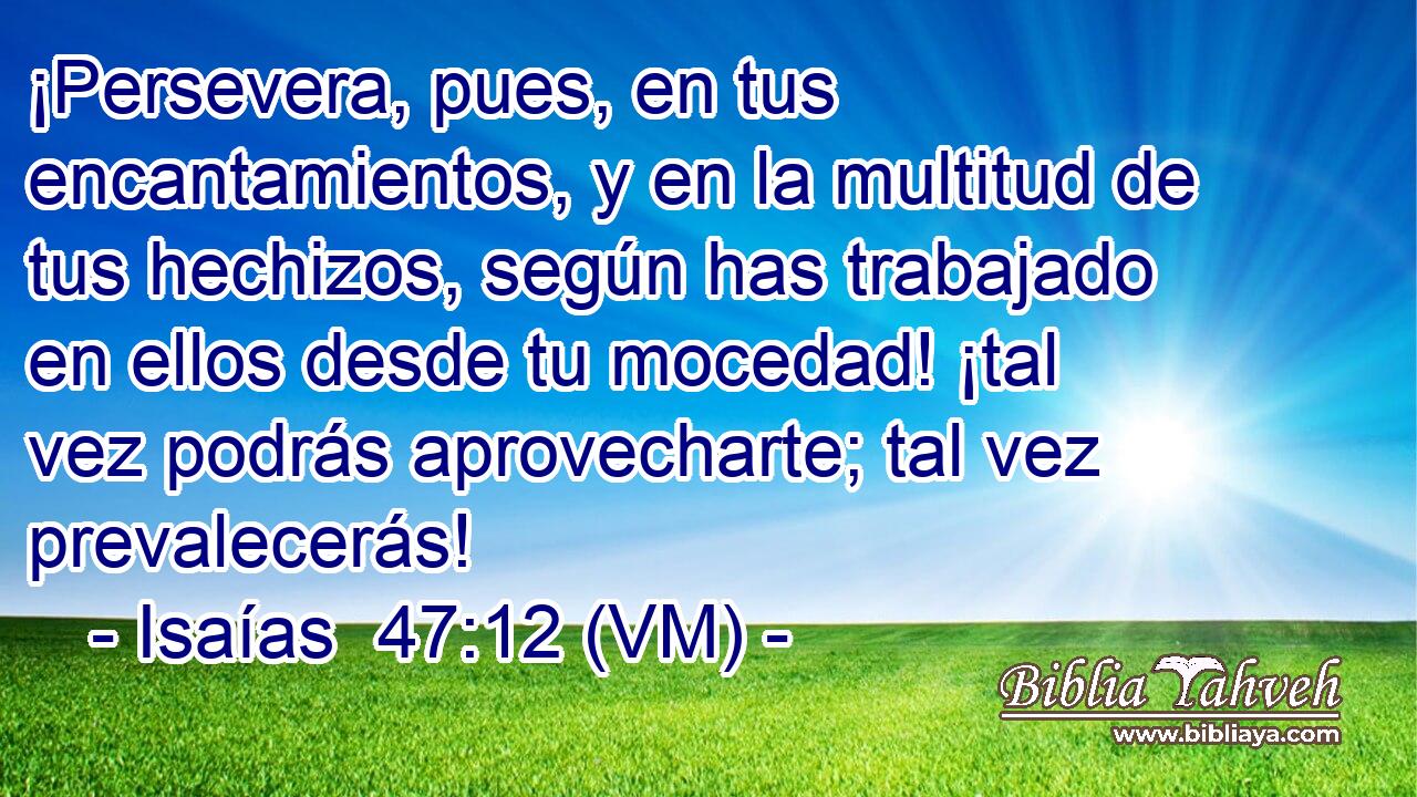  ¡Persevera, pues, en tus encantamientos, y en la multitud de tus hechizos, según has trabajado en ellos desde tu mocedad! ¡tal vez podrás aprovecharte; tal vez prevalecerás! 