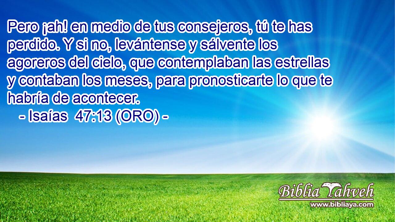  Pero ¡ah! en medio de tus consejeros, tú te has perdido. Y si no, levántense y sálvente los agoreros del cielo, que contemplaban las estrellas y contaban los meses, para pronosticarte lo que te habría de acontecer. 