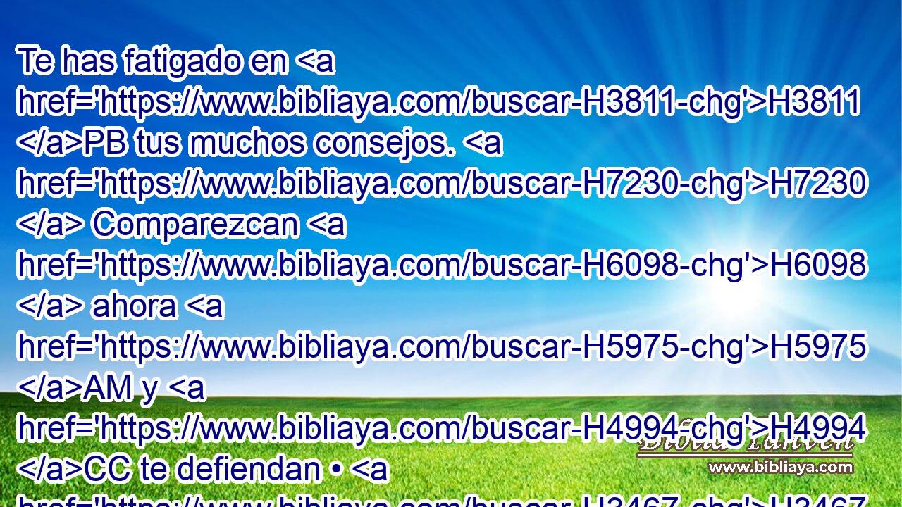 Te has fatigado en H3811 PB tus muchos consejos. H7230  Comparezcan H6098  ahora H5975 AM y H4994 CC te defiendan • H3467  los H1895 contempladores de los cielos, los que H8064 observan • las H2374 XD estrellas, los que H3556 cuentan • los H3045 XD meses, para pronosticar H2320 • lo que vendrá sobre H834 Pu H935 H5921 ti. 