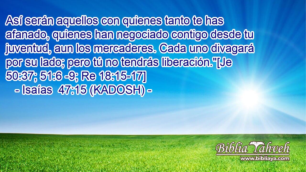  Así serán aquellos con quienes tanto te has afanado, quienes han negociado contigo desde tu juventud, aun los mercaderes. Cada uno divagará por su lado; pero tú no tendrás liberación.