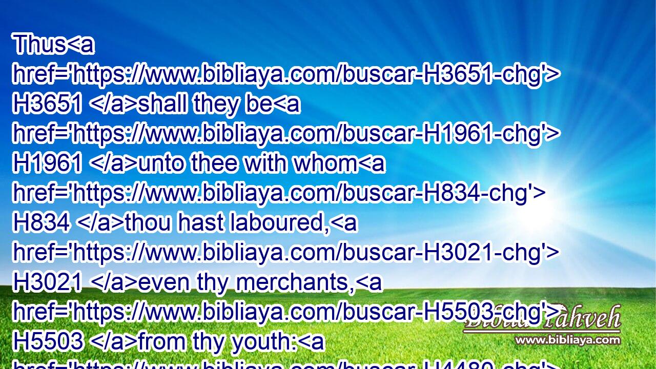 Thus H3651 shall they be H1961 unto thee with whom H834 thou hast laboured, H3021 even thy merchants, H5503 from thy youth: H4480  H5271 they shall wander H8582 every one H376 to his quarter; H5676 none H369 shall save H3467 thee.
