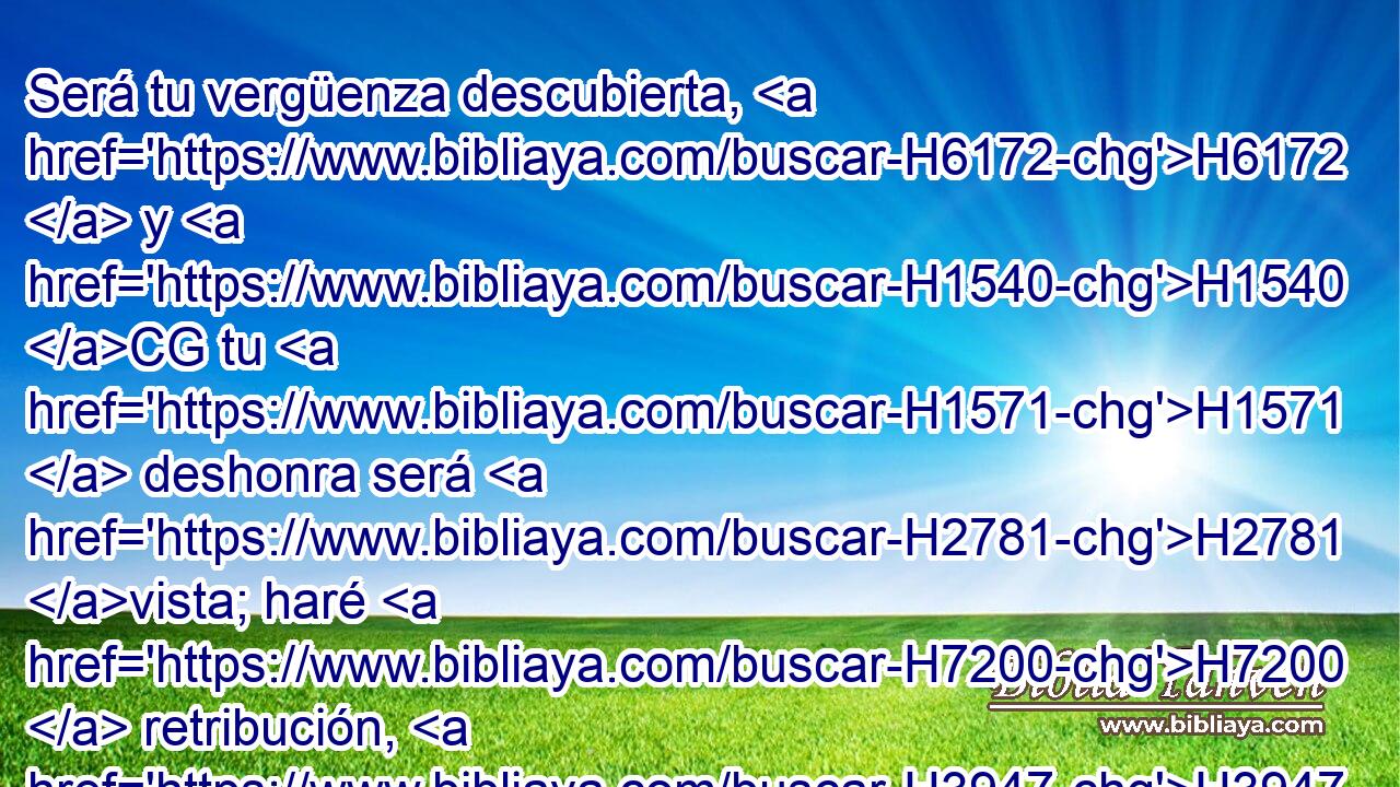 Será tu vergüenza descubierta, H6172  y H1540 CG tu H1571  deshonra será H2781 vista; haré H7200  retribución, H3947  y H5359 CC no se H3808 librará hombre H6293  alguno. H120 