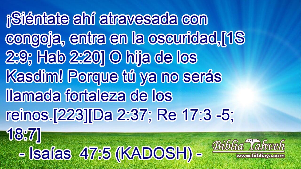  ¡Siéntate ahí atravesada con congoja, entra en la oscuridad,[1S 2:9; Hab 2:20] O hija de los Kasdim! Porque tú ya no serás llamada fortaleza de los reinos.[223][Da 2:37; Re 17:3 -5; 18:7] 