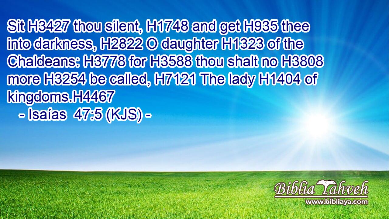 Sit H3427 thou silent, H1748 and get H935 thee into darkness, H2822 O daughter H1323 of the Chaldeans: H3778 for H3588 thou shalt no H3808 more H3254 be called, H7121 The lady H1404 of kingdoms.H4467