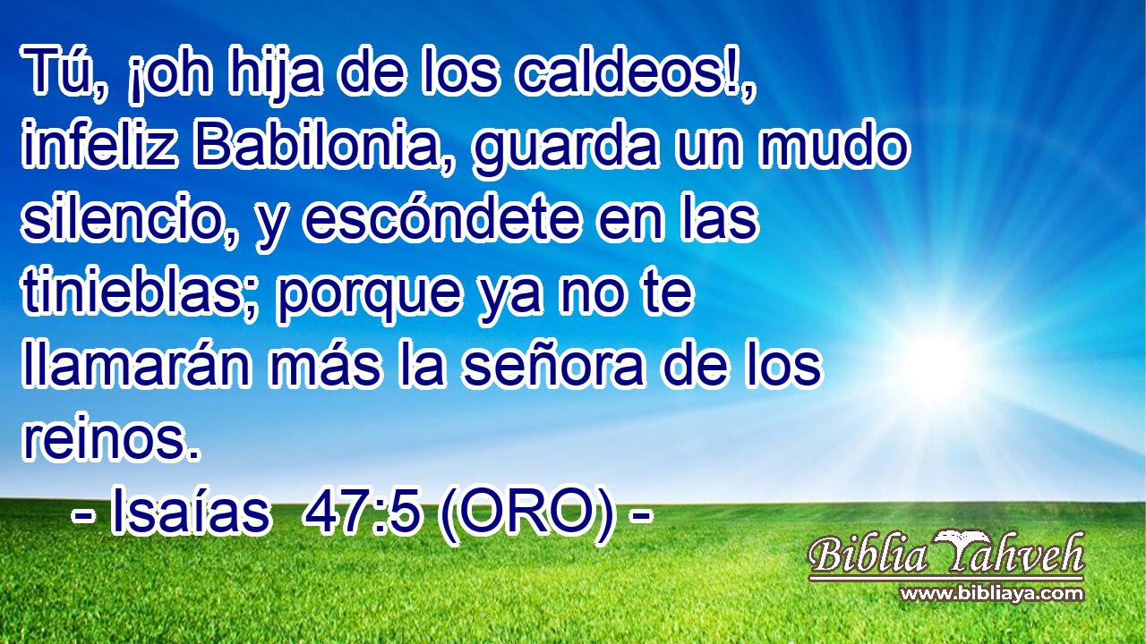  Tú, ¡oh hija de los caldeos!, infeliz Babilonia, guarda un mudo silencio, y escóndete en las tinieblas; porque ya no te llamarán más la señora de los reinos. 