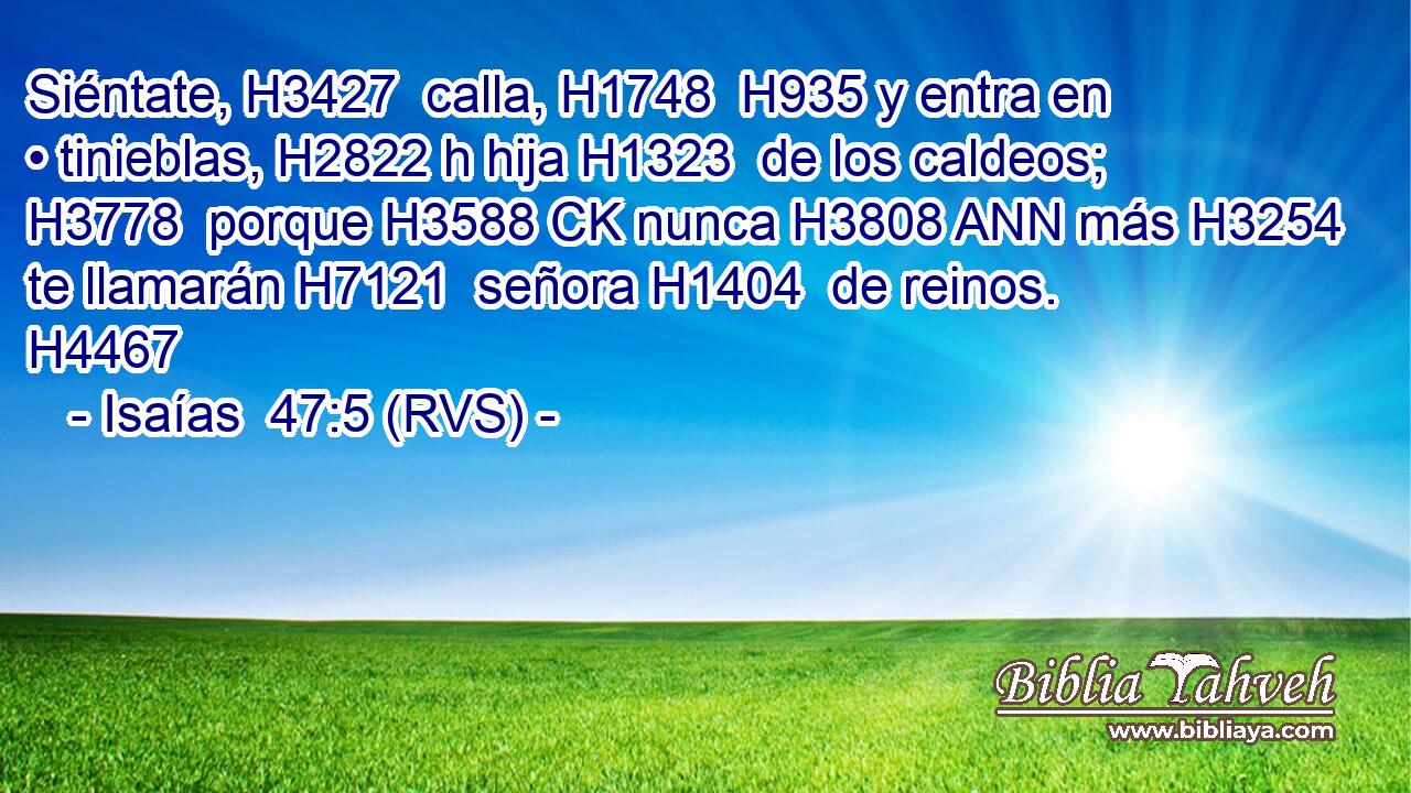 Siéntate, H3427  calla, H1748  H935 y entra en • tinieblas, H2822 h hija H1323  de los caldeos; H3778  porque H3588 CK nunca H3808 ANN más H3254  te llamarán H7121  señora H1404  de reinos. H4467  