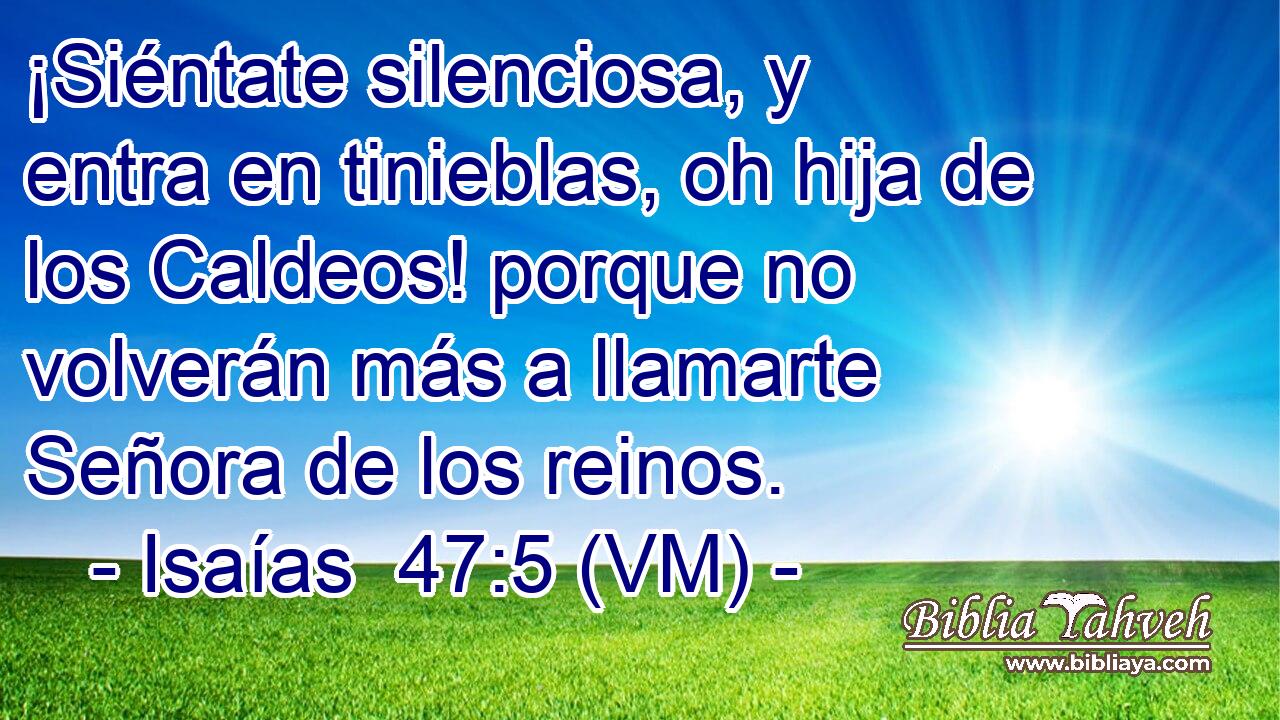  ¡Siéntate silenciosa, y entra en tinieblas, oh hija de los Caldeos! porque no volverán más a llamarte Señora de los reinos. 