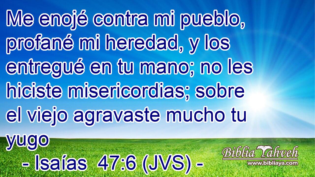 Me enojé contra mi pueblo, profané mi heredad, y los entregué en tu mano; no les hiciste misericordias; sobre el viejo agravaste mucho tu yugo