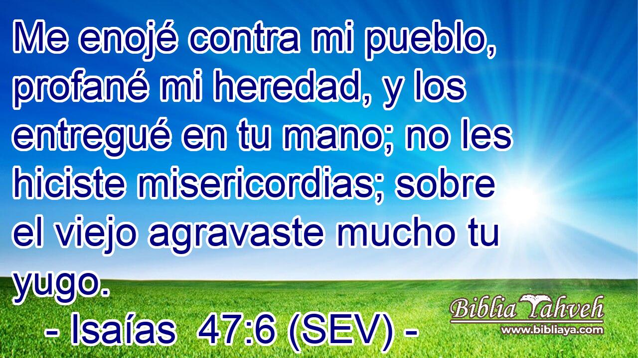 Me enojé contra mi pueblo, profané mi heredad, y los entregué en tu mano; no les hiciste misericordias; sobre el viejo agravaste mucho tu yugo.