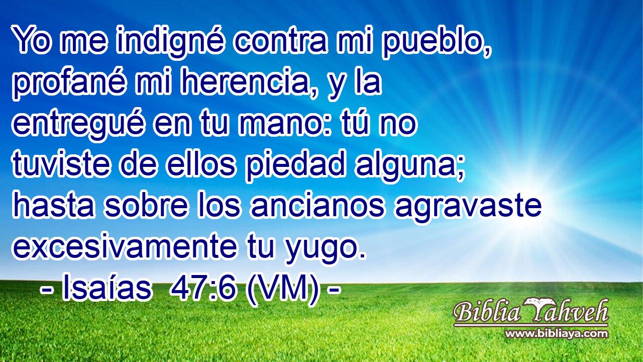  Yo me indigné contra mi pueblo, profané mi herencia, y la entregué en tu mano: tú no tuviste de ellos piedad alguna; hasta sobre los ancianos agravaste excesivamente tu yugo. 