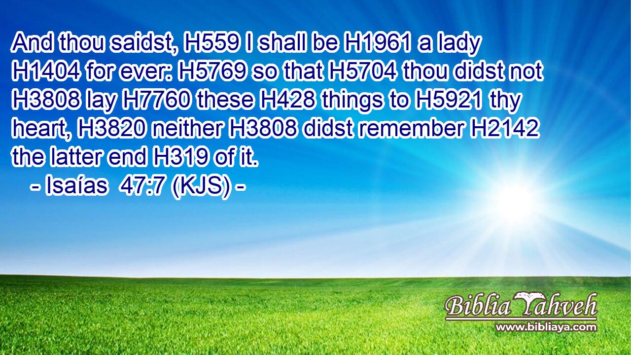 And thou saidst, H559 I shall be H1961 a lady H1404 for ever: H5769 so that H5704 thou didst not H3808 lay H7760 these H428 things to H5921 thy heart, H3820 neither H3808 didst remember H2142 the latter end H319 of it.