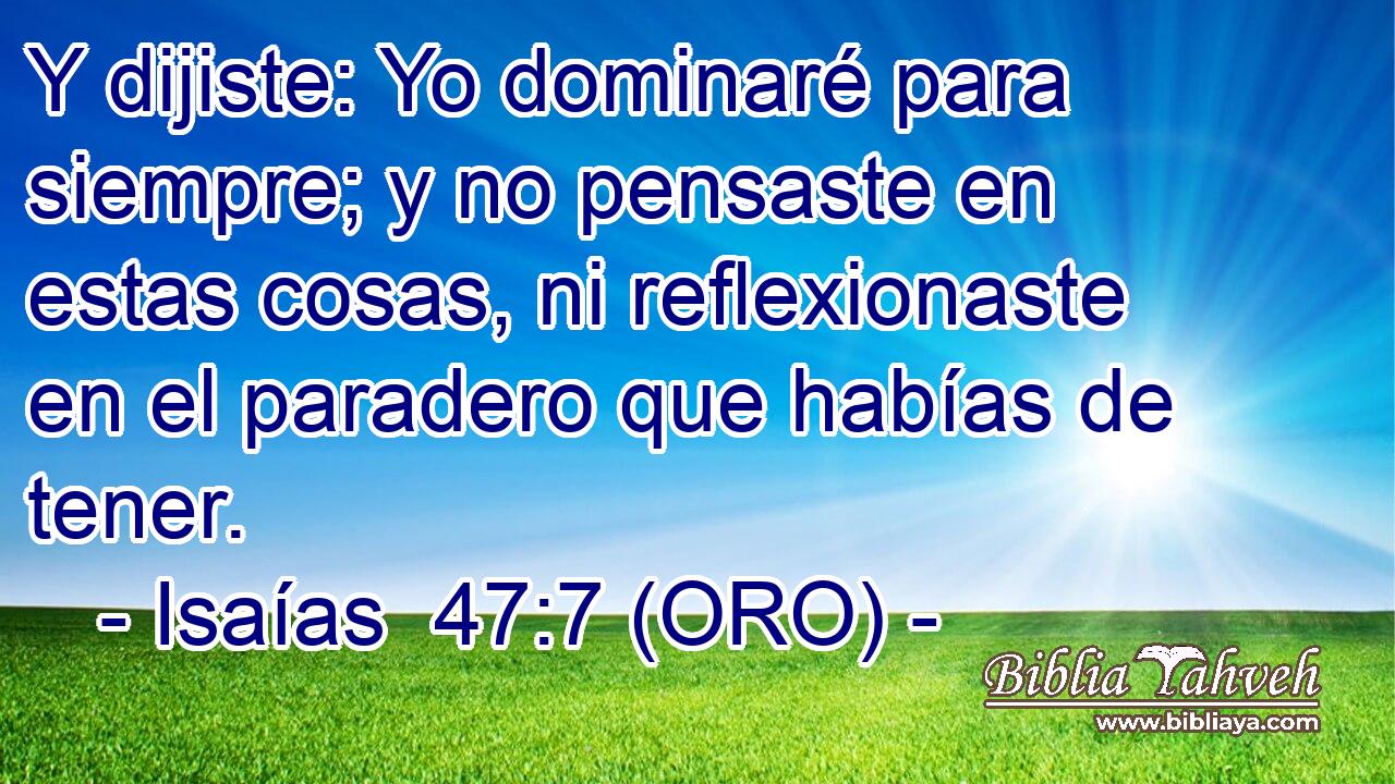  Y dijiste: Yo dominaré para siempre; y no pensaste en estas cosas, ni reflexionaste en el paradero que habías de tener. 