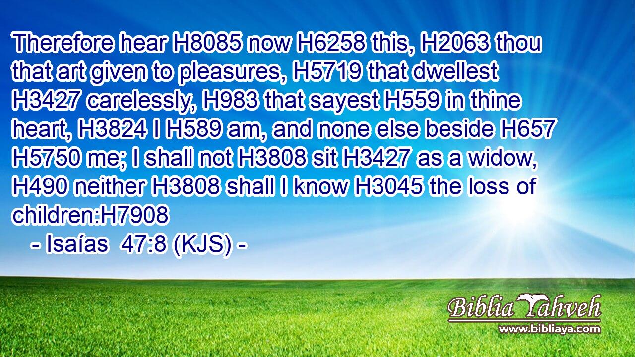 Therefore hear H8085 now H6258 this, H2063 thou that art given to pleasures, H5719 that dwellest H3427 carelessly, H983 that sayest H559 in thine heart, H3824 I H589 am, and none else beside H657  H5750 me; I shall not H3808 sit H3427 as a widow, H490 neither H3808 shall I know H3045 the loss of children:H7908