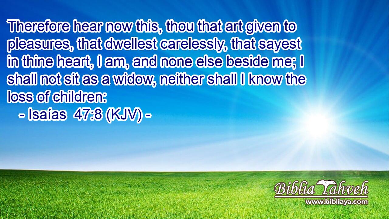 Therefore hear now this, thou that art given to pleasures, that dwellest carelessly, that sayest in thine heart, I am, and none else beside me; I shall not sit as a widow, neither shall I know the loss of children: