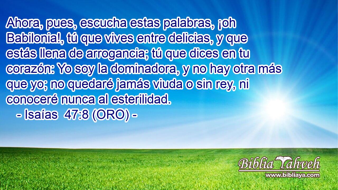  Ahora, pues, escucha estas palabras, ¡oh Babilonia!, tú que vives entre delicias, y que estás llena de arrogancia; tú que dices en tu corazón: Yo soy la dominadora, y no hay otra más que yo; no quedaré jamás viuda o sin rey, ni conoceré nunca al esterilidad. 