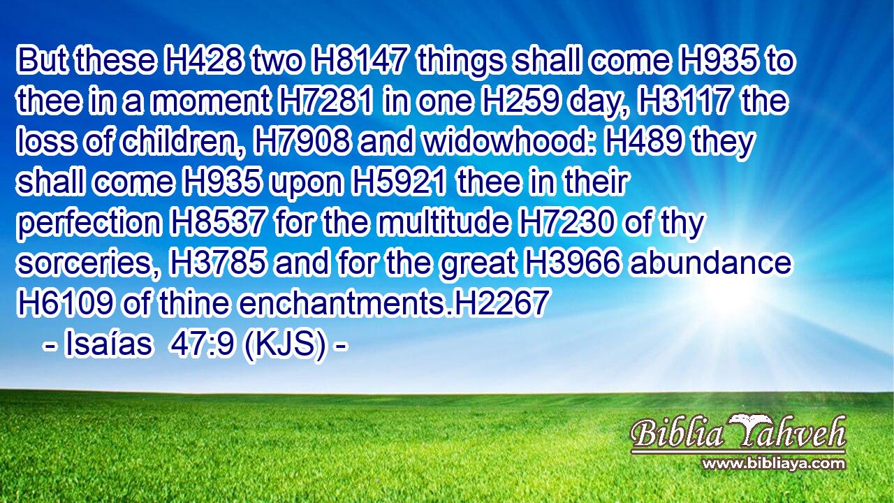But these H428 two H8147 things shall come H935 to thee in a moment H7281 in one H259 day, H3117 the loss of children, H7908 and widowhood: H489 they shall come H935 upon H5921 thee in their perfection H8537 for the multitude H7230 of thy sorceries, H3785 and for the great H3966 abundance H6109 of thine enchantments.H2267