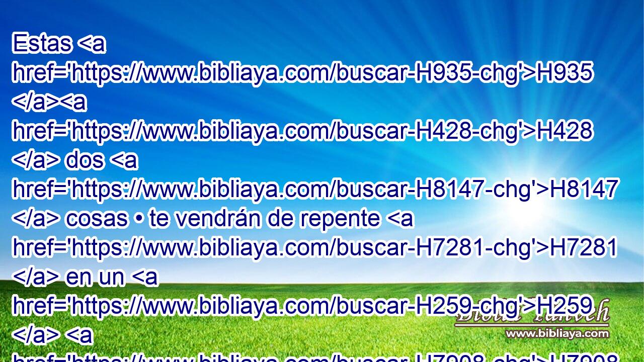 Estas H935 H428  dos H8147  cosas • te vendrán de repente H7281  en un H259  H7908 H489 mismo día, H3117  orfandad y viudez; en toda su fuerza H8537  H935 vendrán sobre H5921 Pu ti, a pesar de la multitud H7230  de tus hechizos H3785  H6109 y de • tus muchos encantamientos. H2267  H3966 