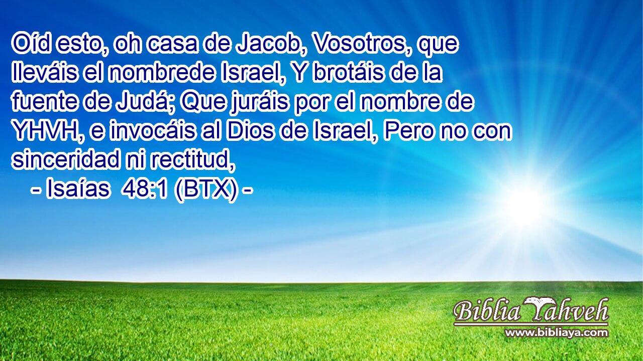 Oíd esto, oh casa de Jacob, Vosotros, que lleváis el nombrede Israel, Y brotáis de la fuente de Judá; Que juráis por el nombre de YHVH, e invocáis al Dios de Israel, Pero no con sinceridad ni rectitud,