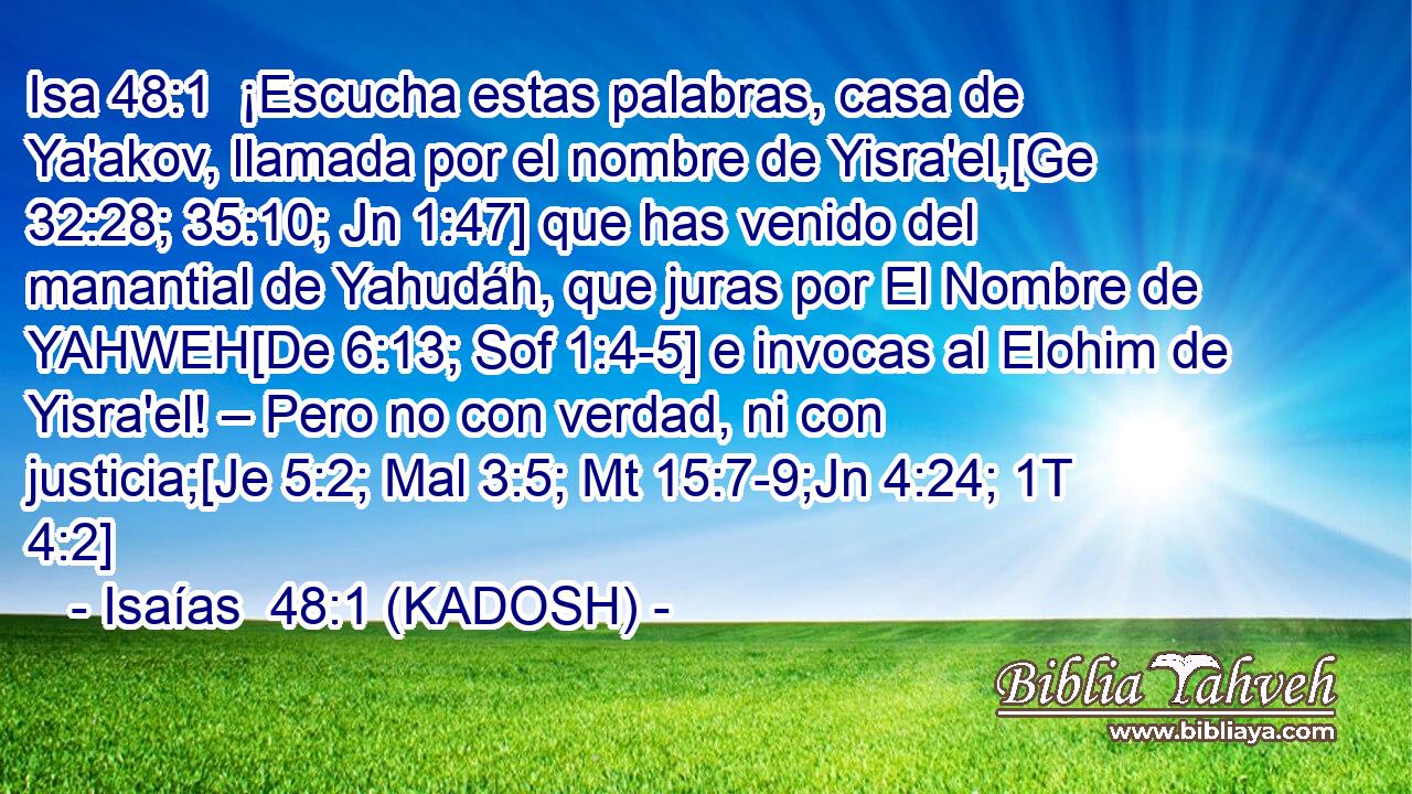  ¡Escucha estas palabras, casa de Ya'akov, llamada por el nombre de Yisra'el,[Ge 32:28; 35:10; Jn 1:47] que has venido del manantial de Yahudáh, que juras por El Nombre de YAHWEH[De 6:13; Sof 1:4-5] e invocas al Elohim de Yisra'el! – Pero no con verdad, ni con justicia;[Je 5:2; Mal 3:5; Mt 15:7-9;Jn 4:24; 1T 4:2] 