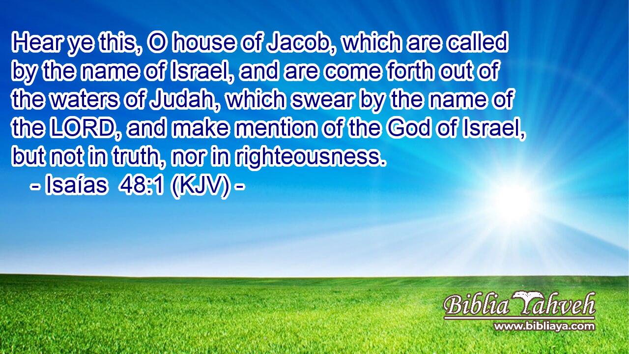 Hear ye this, O house of Jacob, which are called by the name of Israel, and are come forth out of the waters of Judah, which swear by the name of the LORD, and make mention of the God of Israel, but not in truth, nor in righteousness.
