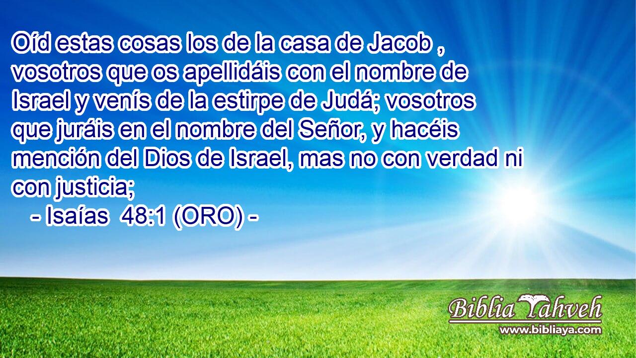  Oíd estas cosas los de la casa de Jacob , vosotros que os apellidáis con el nombre de Israel y venís de la estirpe de Judá; vosotros que juráis en el nombre del Señor, y hacéis mención del Dios de Israel, mas no con verdad ni con justicia; 