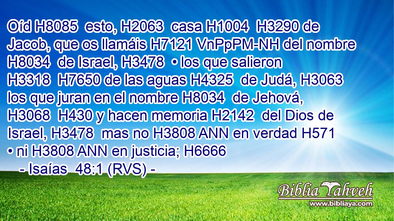 Oíd H8085  esto, H2063  casa H1004  H3290 de Jacob, que os llamáis H7121 VnPpPM-NH del nombre H8034  de Israel, H3478  • los que salieron H3318  H7650 de las aguas H4325  de Judá, H3063  los que juran en el nombre H8034  de Jehová, H3068  H430 y hacen memoria H2142  del Dios de Israel, H3478  mas no H3808 ANN en verdad H571  • ni H3808 ANN en justicia; H6666  