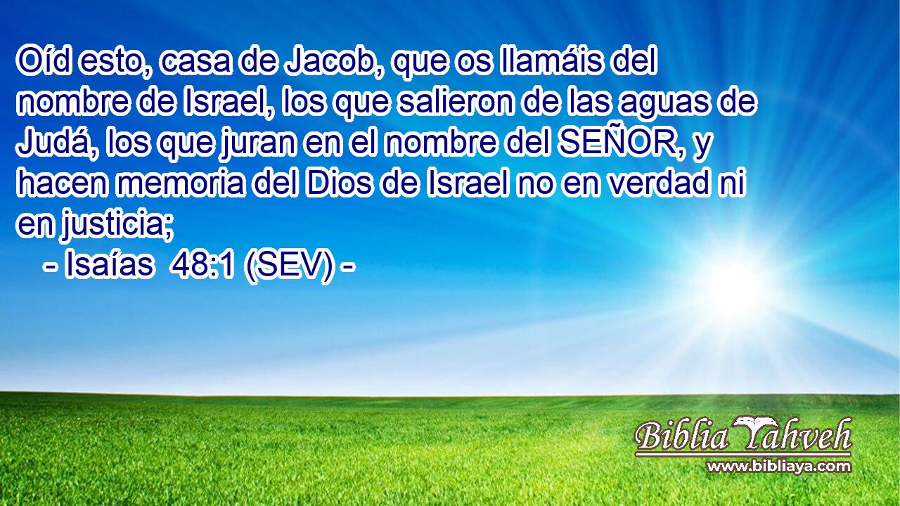 Oíd esto, casa de Jacob, que os llamáis del nombre de Israel, los que salieron de las aguas de Judá, los que juran en el nombre del SEÑOR, y hacen memoria del Dios de Israel no en verdad ni en justicia;