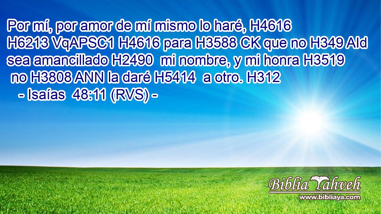 Por mí, por amor de mí mismo lo haré, H4616 H6213 VqAPSC1 H4616 para H3588 CK que no H349 AId sea amancillado H2490  mi nombre, y mi honra H3519  no H3808 ANN la daré H5414  a otro. H312  