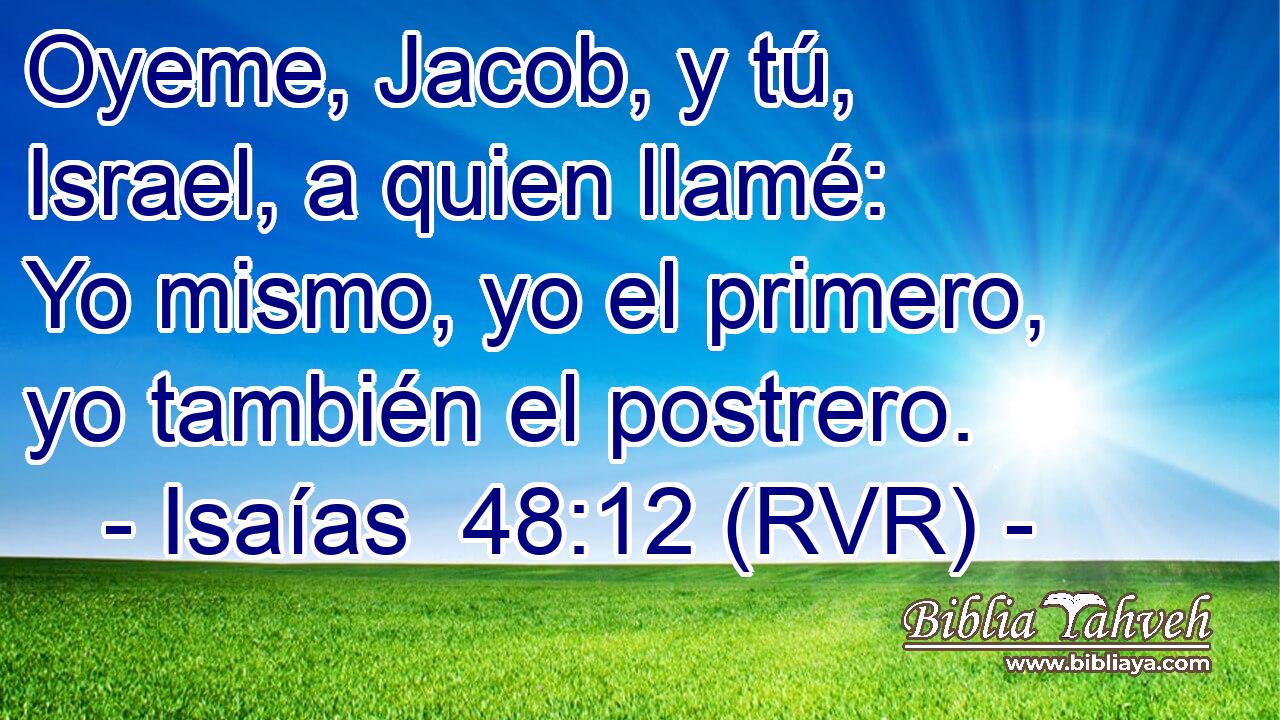 Oyeme, Jacob, y tú, Israel, a quien llamé: Yo mismo, yo el primero, yo también el postrero.