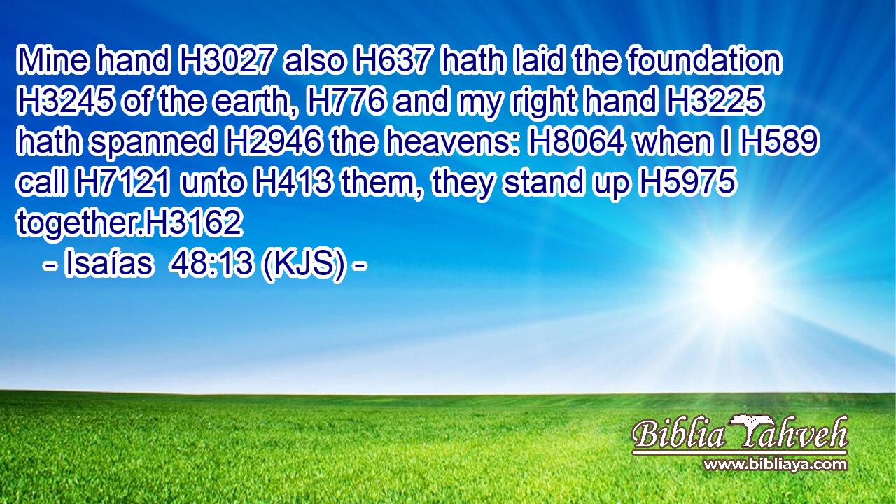 Mine hand H3027 also H637 hath laid the foundation H3245 of the earth, H776 and my right hand H3225 hath spanned H2946 the heavens: H8064 when I H589 call H7121 unto H413 them, they stand up H5975 together.H3162